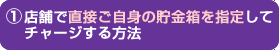 店舗で直接ご自身の貯金箱を指定してチャージする方法