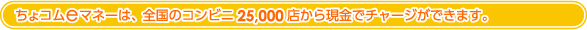 電子マネーちょコムは、全国のコンビニ25,000店から現金でチャージができます。