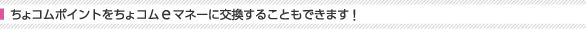 ちょコムポイントをちょコムeマネーに交換することもできます！