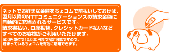 ネットでお好きな金額をちょコムで前払いしておけば、翌月以降のNTTコミュニケーションズの請求金額に自動的に充当されるサービスです。請求書払い、口座振替、クレジットカード払いなどすべてのお客様がご利用いただけます。500円単位で10,000円まで指定可能ですので、貯まっているちょコムを有効に活用できます。