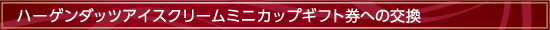 ハーゲンダッツアイスクリーム
ミニカップギフト券への交換
